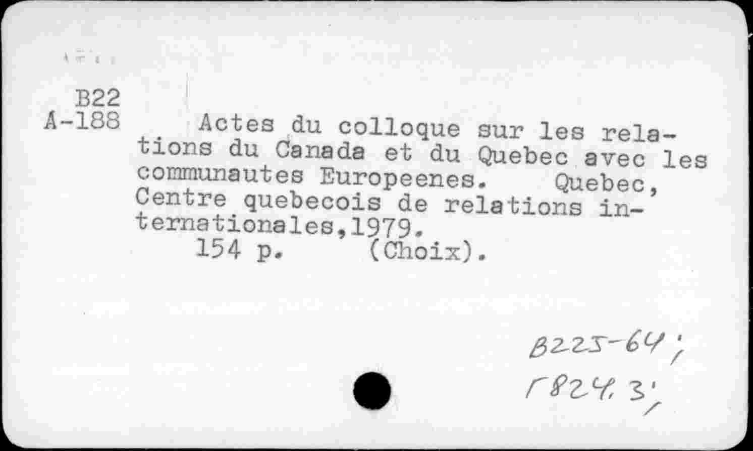 ﻿k ~ I
B22
A-188 Actes du colloque sur les relations du Canada et du Quebec avec les communautés Europeenes. Quebec Centre québécois de relations in-’ ternationales,1979.
154 p. (Choix).
